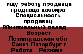 ищу работу продавца, продавца-кассира › Специальность ­ продавец › Минимальный оклад ­ 25 000 › Возраст ­ 39 - Ленинградская обл., Санкт-Петербург г. Работа » Резюме   